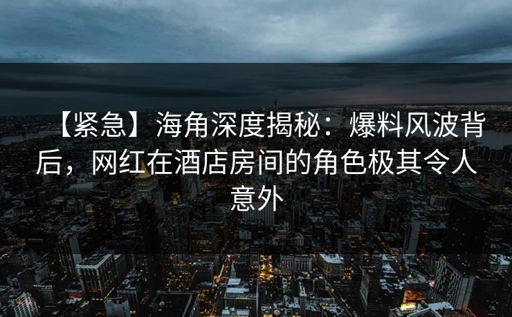 【紧急】海角深度揭秘：爆料风波背后，网红在酒店房间的角色极其令人意外