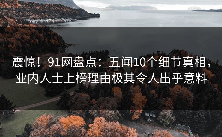 震惊！91网盘点：丑闻10个细节真相，业内人士上榜理由极其令人出乎意料