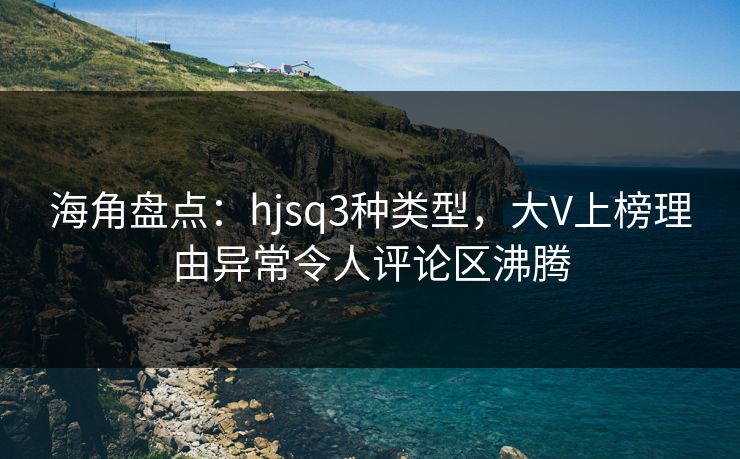 海角盘点：hjsq3种类型，大V上榜理由异常令人评论区沸腾