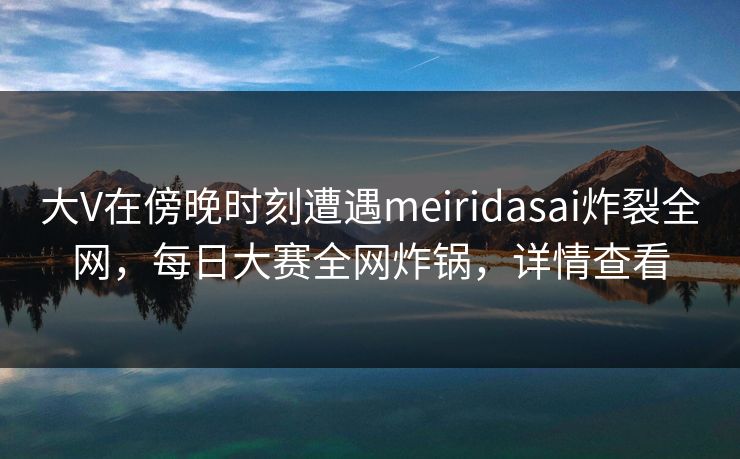 大V在傍晚时刻遭遇meiridasai炸裂全网，每日大赛全网炸锅，详情查看