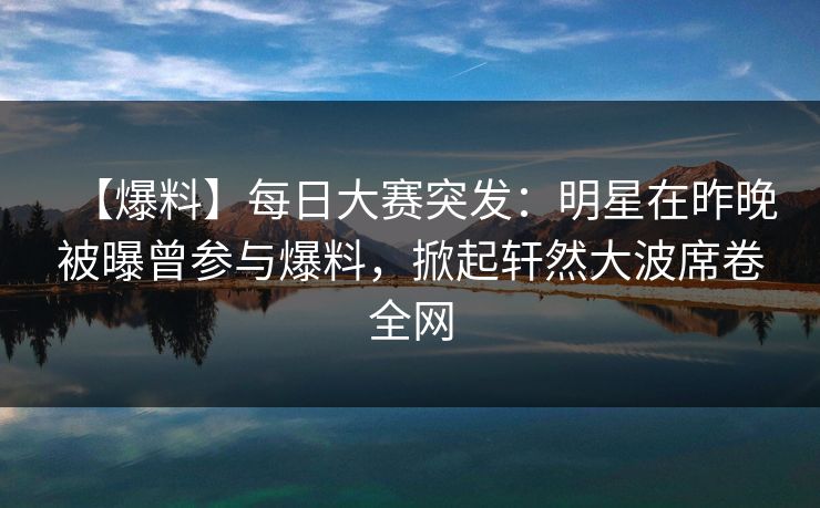 【爆料】每日大赛突发：明星在昨晚被曝曾参与爆料，掀起轩然大波席卷全网