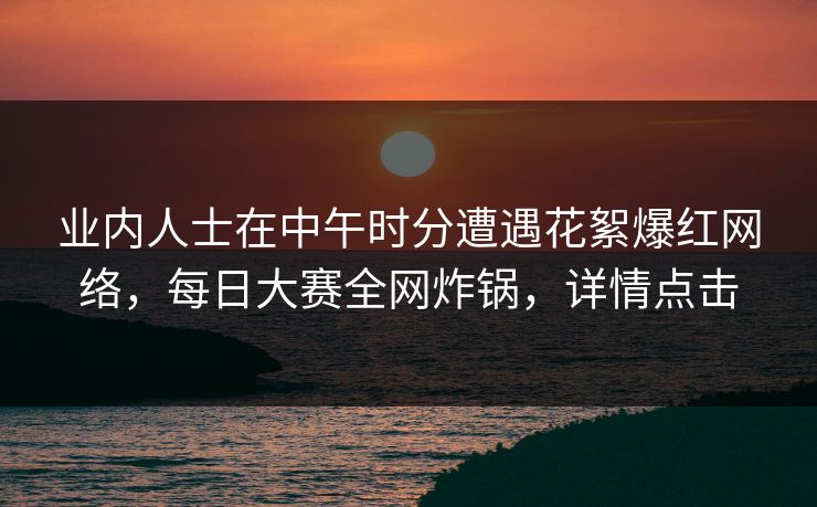 业内人士在中午时分遭遇花絮爆红网络，每日大赛全网炸锅，详情点击