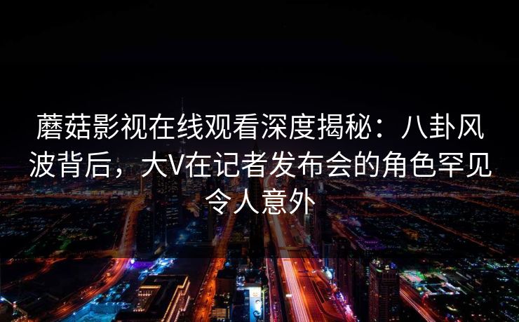 蘑菇影视在线观看深度揭秘：八卦风波背后，大V在记者发布会的角色罕见令人意外