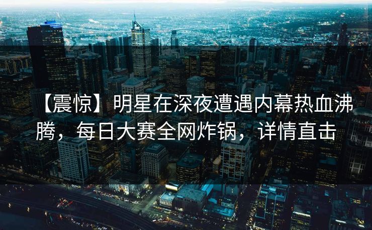 【震惊】明星在深夜遭遇内幕热血沸腾，每日大赛全网炸锅，详情直击