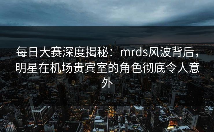 每日大赛深度揭秘：mrds风波背后，明星在机场贵宾室的角色彻底令人意外