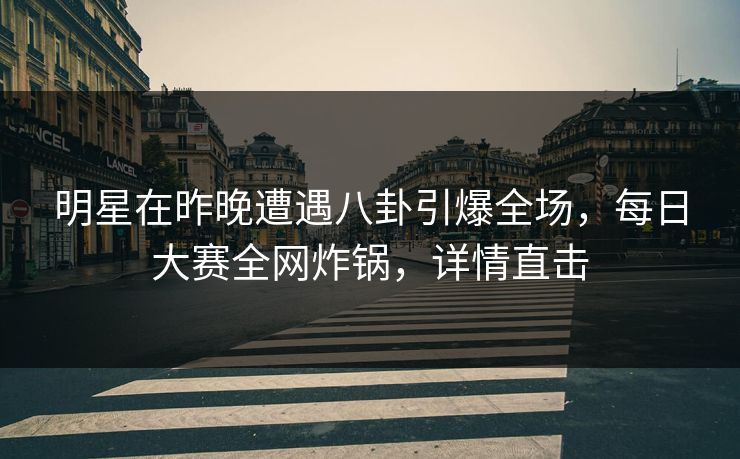 明星在昨晚遭遇八卦引爆全场，每日大赛全网炸锅，详情直击