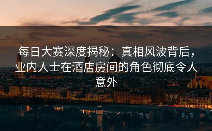 每日大赛深度揭秘：真相风波背后，业内人士在酒店房间的角色彻底令人意外