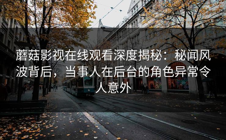 蘑菇影视在线观看深度揭秘：秘闻风波背后，当事人在后台的角色异常令人意外