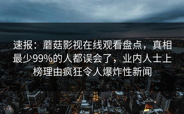 速报：蘑菇影视在线观看盘点，真相最少99%的人都误会了，业内人士上榜理由疯狂令人爆炸性新闻