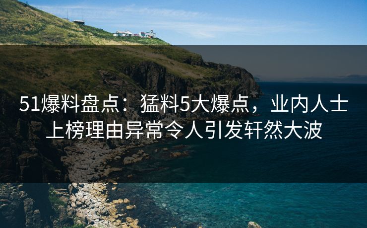 51爆料盘点：猛料5大爆点，业内人士上榜理由异常令人引发轩然大波