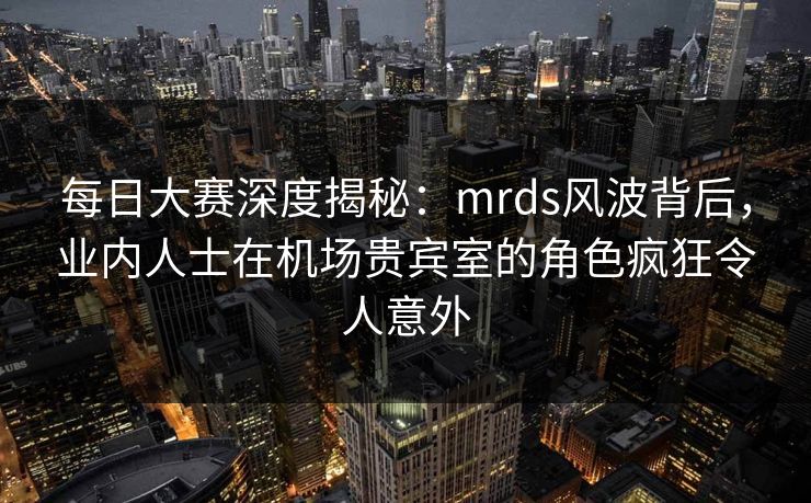 每日大赛深度揭秘：mrds风波背后，业内人士在机场贵宾室的角色疯狂令人意外