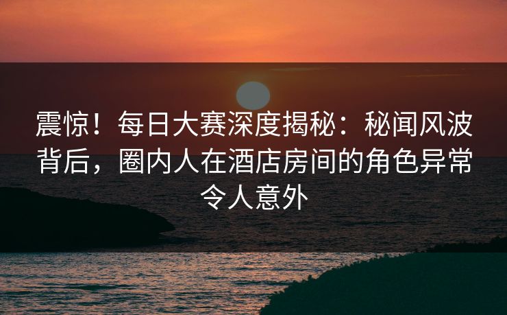 震惊！每日大赛深度揭秘：秘闻风波背后，圈内人在酒店房间的角色异常令人意外