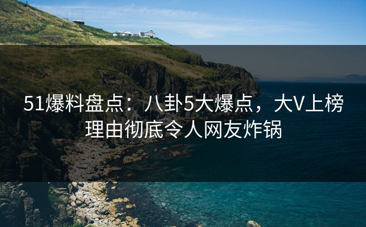 51爆料盘点：八卦5大爆点，大V上榜理由彻底令人网友炸锅