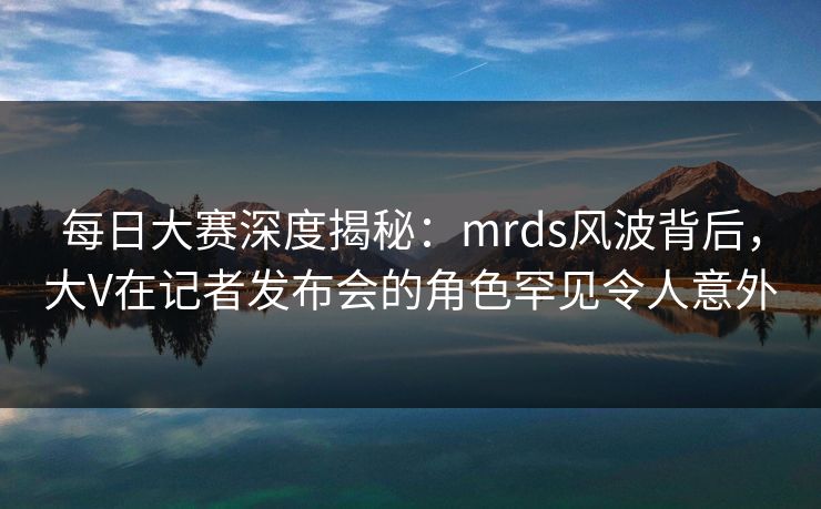 每日大赛深度揭秘：mrds风波背后，大V在记者发布会的角色罕见令人意外