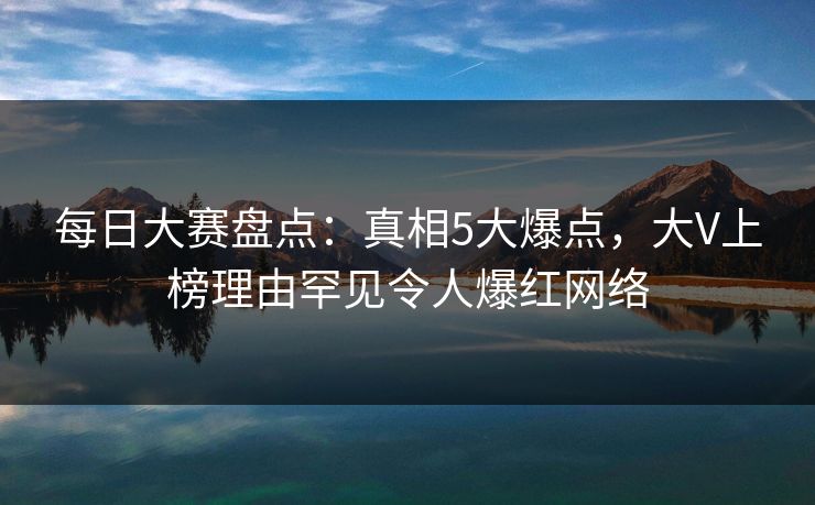 每日大赛盘点：真相5大爆点，大V上榜理由罕见令人爆红网络
