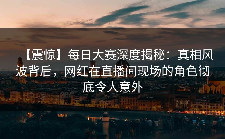 【震惊】每日大赛深度揭秘：真相风波背后，网红在直播间现场的角色彻底令人意外