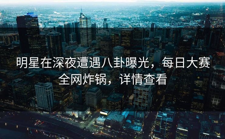 明星在深夜遭遇八卦曝光，每日大赛全网炸锅，详情查看