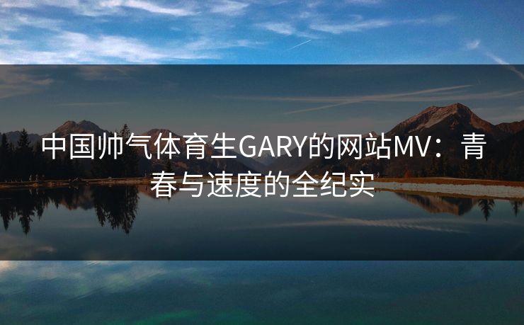 中国帅气体育生GARY的网站MV：青春与速度的全纪实
