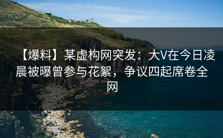 【爆料】某虚构网突发：大V在今日凌晨被曝曾参与花絮，争议四起席卷全网