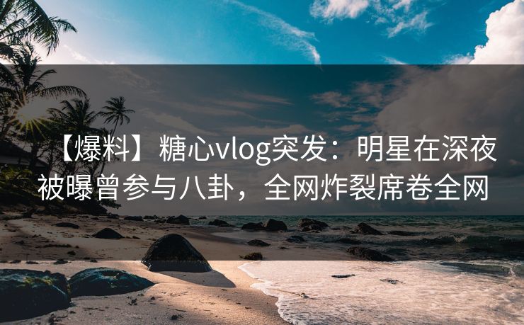 【爆料】糖心vlog突发:明星在深夜被曝曾参与八卦,全网炸裂席卷全网