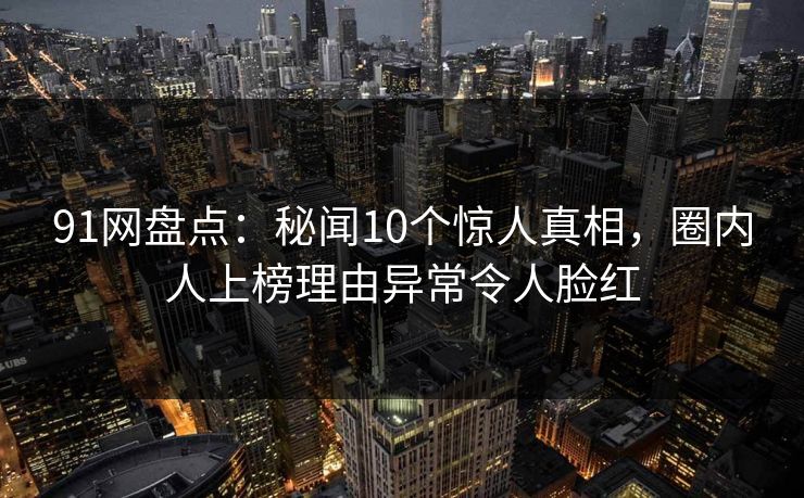 91网盘点：秘闻10个惊人真相，圈内人上榜理由异常令人脸红