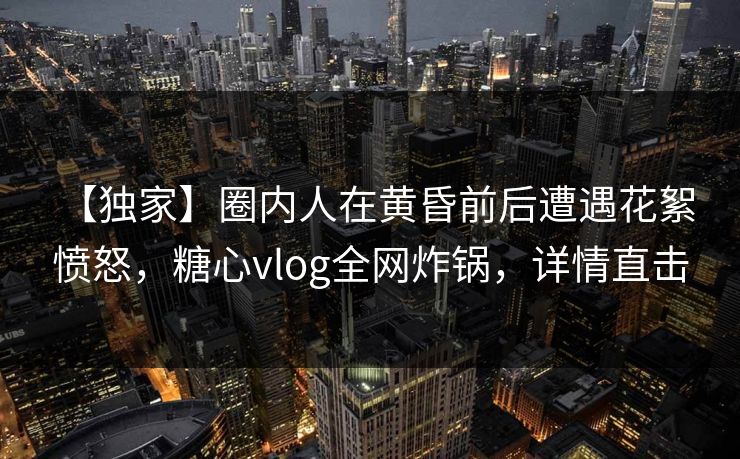 【独家】圈内人在黄昏前后遭遇花絮 愤怒，糖心vlog全网炸锅，详情直击