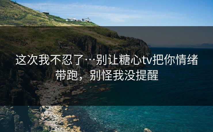 这次我不忍了…别让糖心tv把你情绪带跑，别怪我没提醒