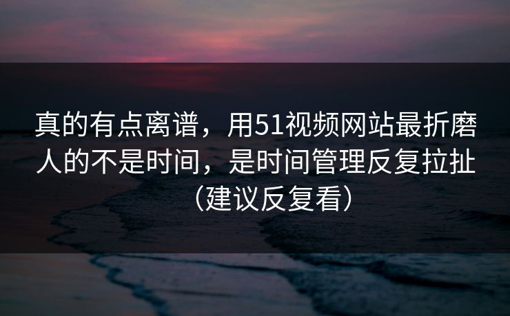 真的有点离谱，用51视频网站最折磨人的不是时间，是时间管理反复拉扯（建议反复看）