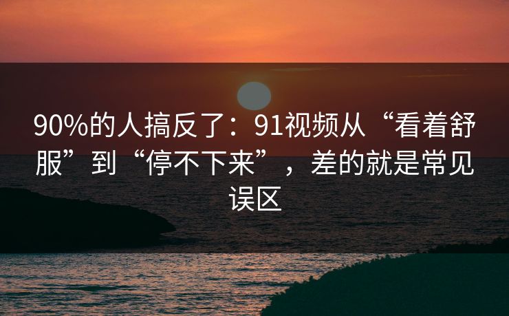 90%的人搞反了：91视频从“看着舒服”到“停不下来”，差的就是常见误区