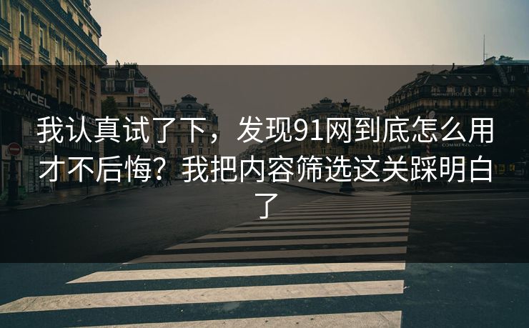 我认真试了下，发现91网到底怎么用才不后悔？我把内容筛选这关踩明白了