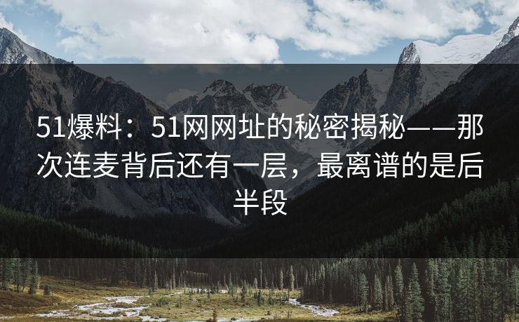 51爆料：51网网址的秘密揭秘——那次连麦背后还有一层，最离谱的是后半段